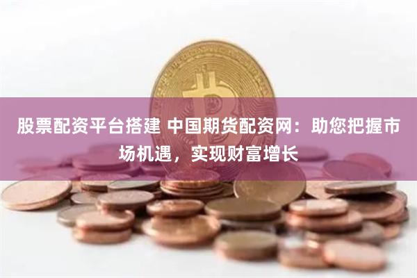 股票配资平台搭建 中国期货配资网：助您把握市场机遇，实现财富增长