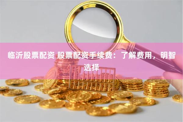 临沂股票配资 股票配资手续费：了解费用，明智选择