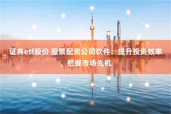 证券etf股价 股票配资公司软件：提升投资效率，把握市场先机