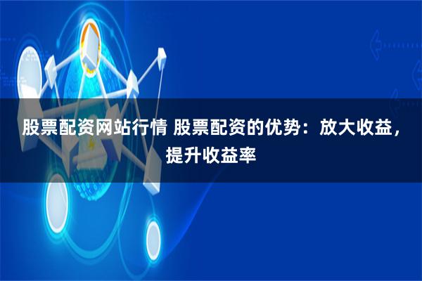 股票配资网站行情 股票配资的优势：放大收益，提升收益率