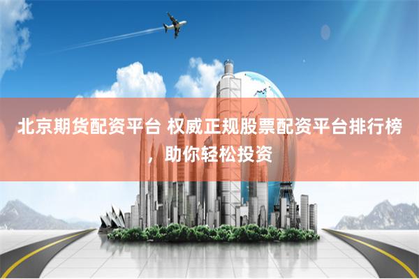 北京期货配资平台 权威正规股票配资平台排行榜，助你轻松投资