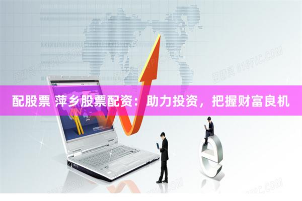 配股票 萍乡股票配资：助力投资，把握财富良机