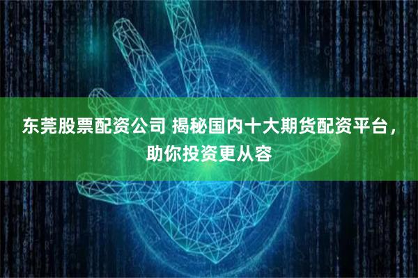 东莞股票配资公司 揭秘国内十大期货配资平台，助你投资更从容