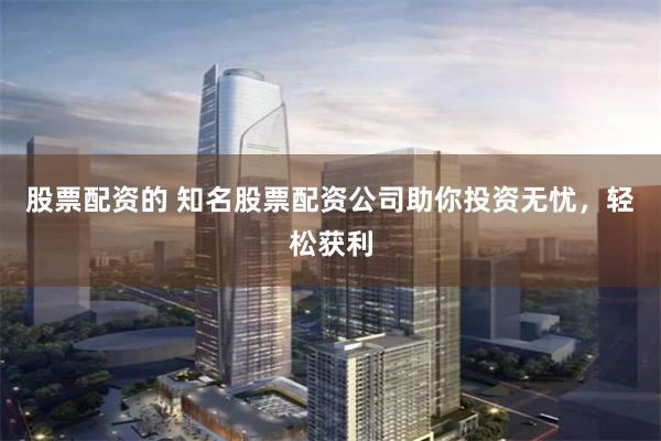 股票配资的 知名股票配资公司助你投资无忧，轻松获利