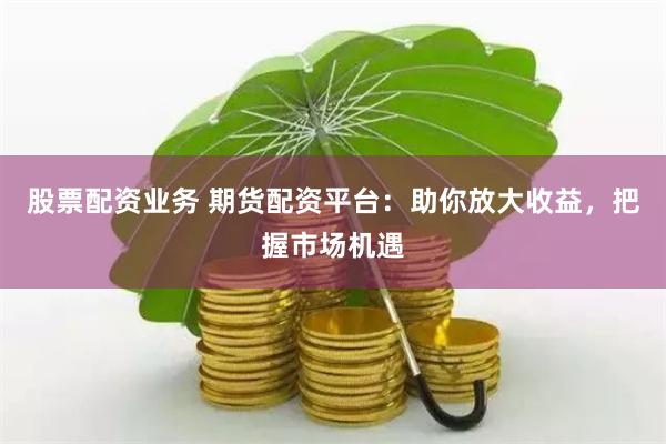 股票配资业务 期货配资平台：助你放大收益，把握市场机遇