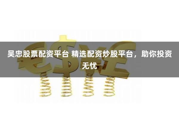 吴忠股票配资平台 精选配资炒股平台，助你投资无忧