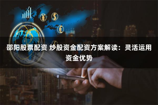 邵阳股票配资 炒股资金配资方案解读：灵活运用资金优势