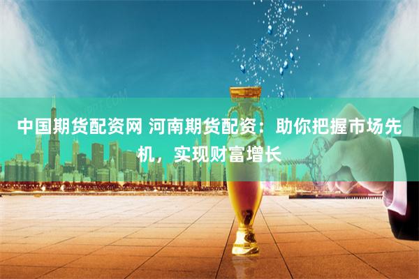 中国期货配资网 河南期货配资：助你把握市场先机，实现财富增长
